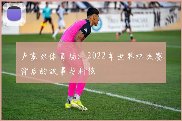 卢塞尔体育场：2022年世界杯决赛背后的故事与科技