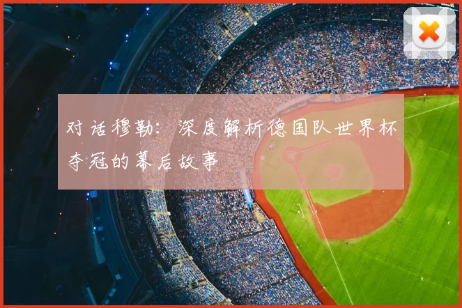 对话穆勒:深度解析德国队世界杯夺冠的幕后故事