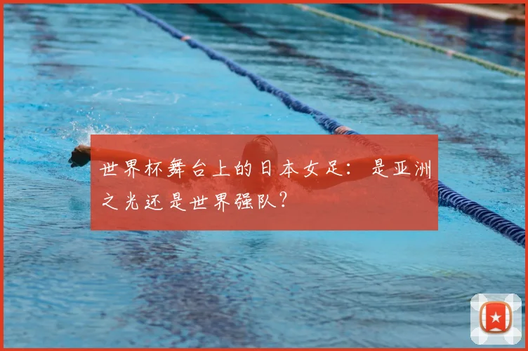 世界杯舞台上的日本女足：是亚洲之光还是世界强队？