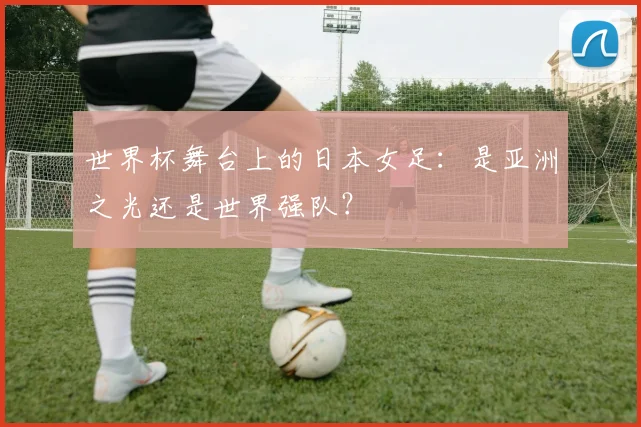 世界杯舞台上的日本女足：是亚洲之光还是世界强队？