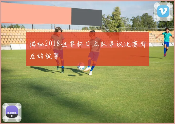 揭秘2018世界杯日本队争议比赛背后的故事