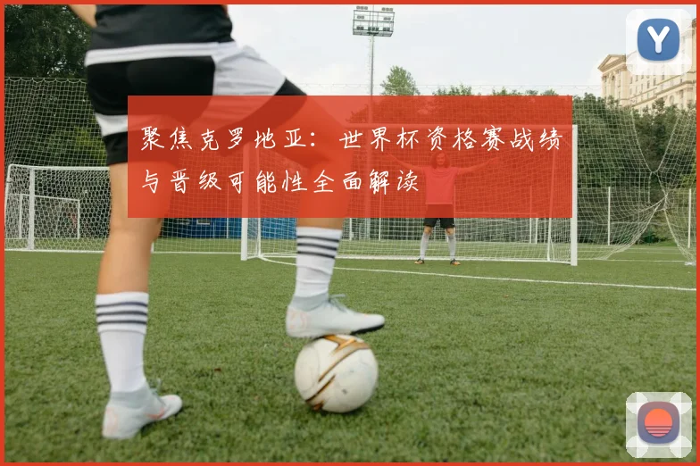 聚焦克罗地亚：世界杯资格赛战绩与晋级可能性全面解读