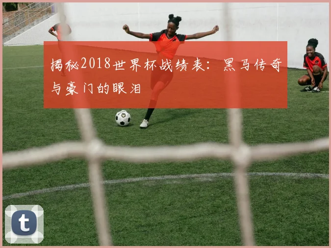 揭秘2018世界杯战绩表：黑马传奇与豪门的眼泪