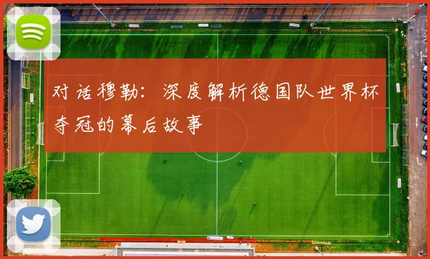 对话穆勒:深度解析德国队世界杯夺冠的幕后故事
