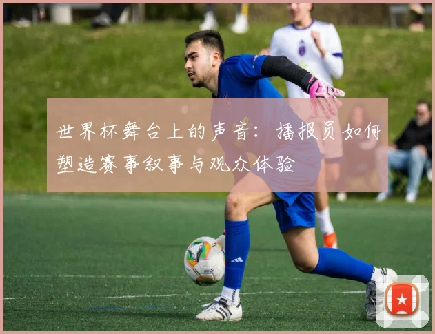世界杯舞台上的声音：播报员如何塑造赛事叙事与观众体验