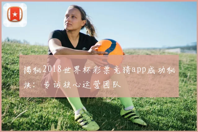 揭秘2018世界杯彩票竞猜app成功秘诀：专访核心运营团队