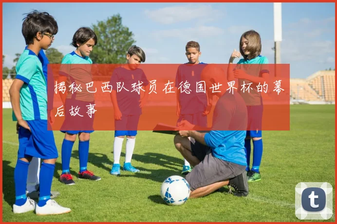 揭秘巴西队球员在德国世界杯的幕后故事