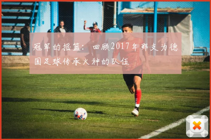 冠军的摇篮：回顾2017年那支为德国足球传承火种的队伍